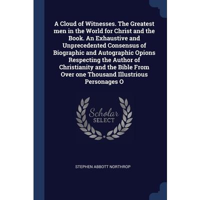 A Cloud of Witnesses. The Greatest men in the World for Christ and the Book. An Exhaustive and Unprecedented Consensus of Biographic and Autographic Opions Respecting the Author of Christianity and th