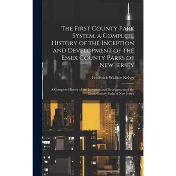 The First County Park System. a Complete History of the Inception and Development of the Essex County Parks of New Jersey