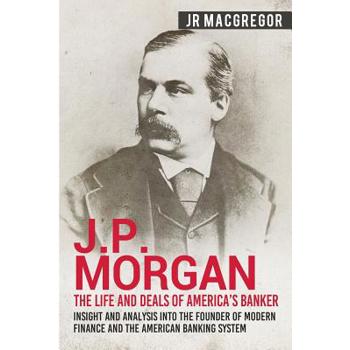 J.P. Morgan - The Life and Deals of America’s Banker