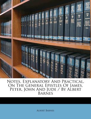 Notes, Explanatory and Practical, on the General Epistles of James, Peter, John and Jude / By Albert Barnes