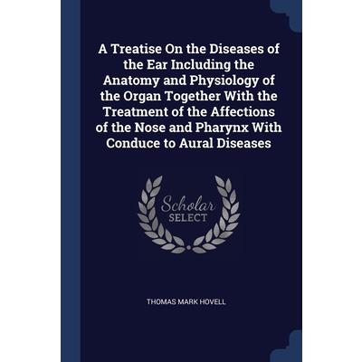 A Treatise On the Diseases of the Ear Including the Anatomy and Physiology of the Organ Together With the Treatment of the Affections of the Nose and Pharynx With Conduce to Aural Diseases