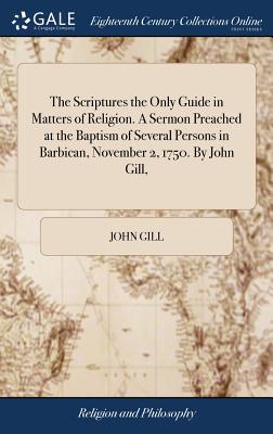 The Scriptures the Only Guide in Matters of Religion. a Sermon Preached at the Baptism of Several Persons in Barbican, November 2, 1750. by John Gill,