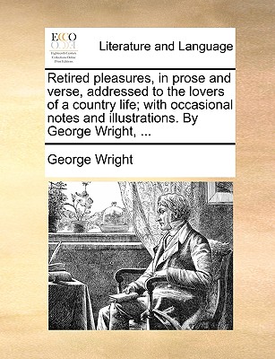 Retired Pleasures, in Prose and Verse, Addressed to the Lovers of a Country Life; With Occasional Notes and Illustrations. by George Wright, ...