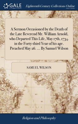 A Sermon Occasioned by the Death of the Late Reverend Mr. William Arnold, Who Departed This Life, May 17th, 1734. in the Forty-Third Year of His Age. Preached May 26. ... by Samuel Wilson