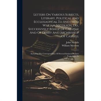 Letters On Various Subjects, Literary, Political And Ecclesiastical To And From William Nicolson, Dd., Successively Bishop Of Carlisle And Of Derry And Archbishop Of Cashell