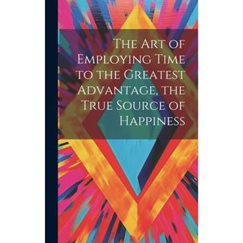 The Art of Employing Time to the Greatest Advantage, the True Source of Happiness