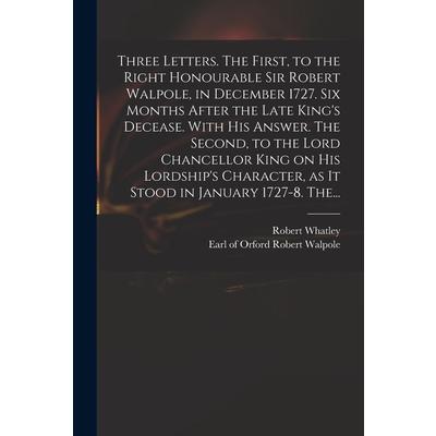 Three Letters. The First, to the Right Honourable Sir Robert Walpole, in December 1727. Six Months After the Late King's Decease. With His Answer. The Second, to the Lord Chancellor King on His Lordsh | 拾書所
