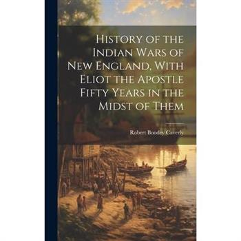 History of the Indian Wars of New England, With Eliot the Apostle Fifty Years in the Midst of Them