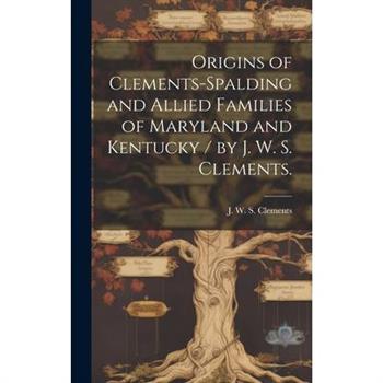 Origins of Clements-Spalding and Allied Families of Maryland and Kentucky / by J. W. S. Clements.