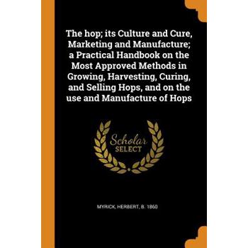 The Hop; Its Culture and Cure, Marketing and Manufacture; A Practical Handbook on the Most Approved Methods in Growing, Harvesting, Curing, and Selling Hops, and on the Use and Manufacture of Hops