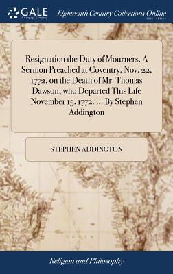Resignation the Duty of Mourners. a Sermon Preached at Coventry, Nov. 22, 1772, on the Death of Mr. Thomas Dawson; Who Departed This Life November 15, 1772. ... by Stephen Addington