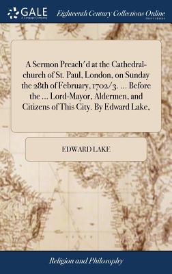 A Sermon Preach’d at the Cathedral-Church of St. Paul, London, on Sunday the 28th of February, 1702/3. ... Before the ... Lord-Mayor, Aldermen, and Citizens of This City. by Edward Lake,