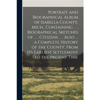 Portrait and Biographical Album of Isabella County, Mich., Containing . . . Biographical Sketches of . . . Citizens . . . Also . . . a Complete History of the County, From Its Earliest Settlement to t