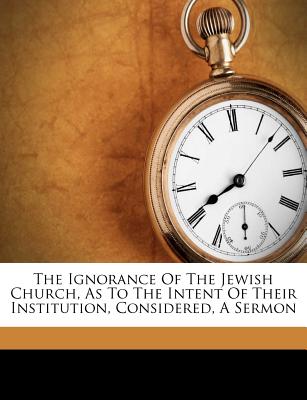 The Ignorance of the Jewish Church, as to the Intent of Their Institution, Considered, a Sermon