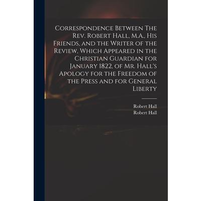 Correspondence Between The Rev. Robert Hall, M.A., His Friends, and the Writer of the Review, Which Appeared in the Christian Guardian for January 1822, of Mr. Hall's Apology for the Freedom of the Pr | 拾書所