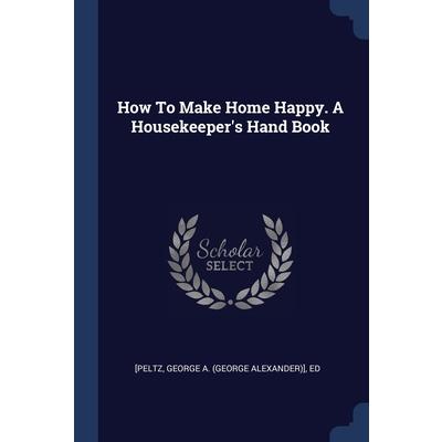 How To Make Home Happy. A Housekeeper’s Hand Book