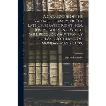 A Catalogue Of The Valuable Library, Of The Late Celebrated Right Hon. Joseph Addison, ... Which Will Be Sold By Auction, By Leigh And Sotheby, ... On Monday, May 27, 1799,