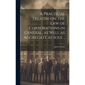 A Practical Treatise on the Law of Corporations in General, as Well as Aggregate as Sole ..