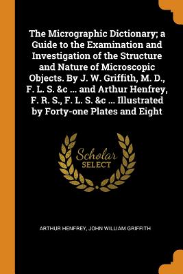 The Micrographic Dictionary; A Guide to the Examination and Investigation of the Structure and Nature of Microscopic Objects. by J. W. Griffith, M. D., F. L. S. &c ... and Arthur Henfrey, F. R. S., F.