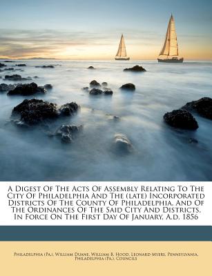 A Digest of the Acts of Assembly Relating to the City of Philadelphia and the (Late) Incorporated Districts of the County of Philadelphia, and of the Ordinances of the Said City and Districts, in Forc