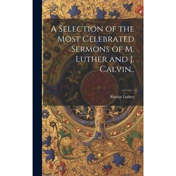 A Selection of the Most Celebrated Sermons of M. Luther and J. Calvin..
