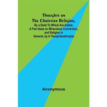 Thoughts on the Christian Religion, By a Deist To Which Are Added, a Few Ideas on Miraculous Conversion, and Religion in General, by a Theophilanthropist
