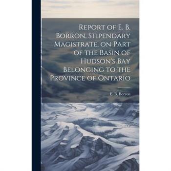 Report of E. B. Borron, Stipendary Magistrate, on Part of the Basin of Hudson’s Bay Belonging to the Province of Ontario