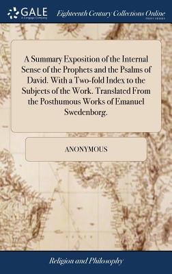 A Summary Exposition of the Internal Sense of the Prophets and the Psalms of David. with a Two-Fold Index to the Subjects of the Work. Translated from the Posthumous Works of Emanuel Swedenborg.