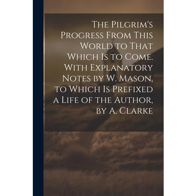 The Pilgrim’s Progress From This World to That Which Is to Come. With Explanatory Notes by W. Mason, to Which Is Prefixed a Life of the Author, by A. Clarke