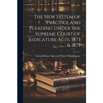 The New System of Practice and Pleading Under the Supreme Court of Judicature Acts, 1873 & 1875