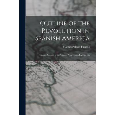 Outline of the Revolution in Spanish America; Or, An Account of the Origin, Progress, and Actual Sta