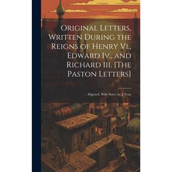 Original Letters, Written During the Reigns of Henry Vi., Edward Iv., and Richard Iii. [The Paston Letters]