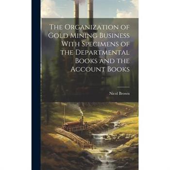 The Organization of Gold Mining Business With Specimens of the Departmental Books and the Account Books
