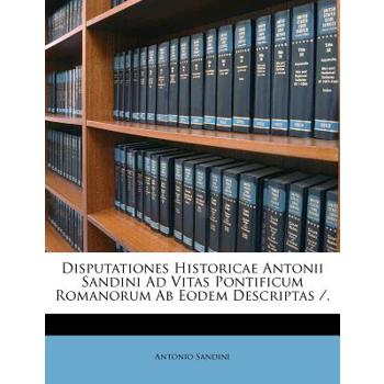 Disputationes Historicae Antonii Sandini Ad Vitas Pontificum Romanorum AB Eodem Descriptas /.