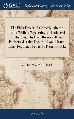 The Plain Dealer. a Comedy. Altered from William Wycherley, and Adapted to the Stage, by Isaac Bickerstaff. as Performed at the Theatre-Royal, Drury-Lane. Regulated from the Prompt-Book,