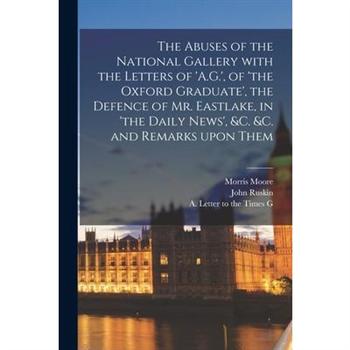 The Abuses of the National Gallery With the Letters of ’A.G.’, of ’the Oxford Graduate’, the Defence of Mr. Eastlake, in ’the Daily News’, &c. &c. and Remarks Upon Them
