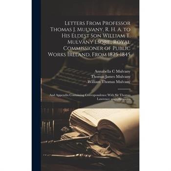 Letters From Professor Thomas J. Mulvany, R. H. A. to his Eldest son William T. Mulvany Esqre., Royal Commissioner of Public Works Ireland, From 1825-1845; and Appendix Containing Correspondence With