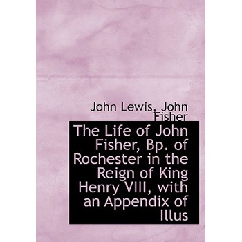 The Life of John Fisher, BP. of Rochester in the Reign of King Henry VIII, with an Appendix of Illus