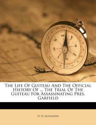 The Life of Guiteau and the Official History of ... the Trial of the Guiteau for Assassinating Pres. Garfield