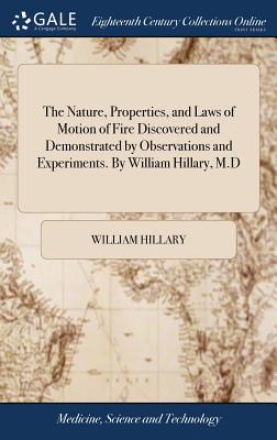 The Nature, Properties, and Laws of Motion of Fire Discovered and Demonstrated by Observations and Experiments. by William Hillary, M.D