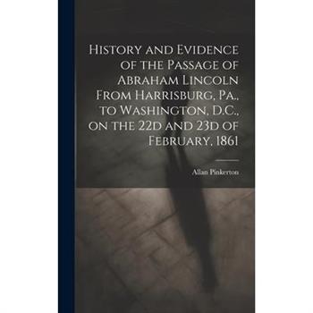 History and Evidence of the Passage of Abraham Lincoln From Harrisburg, Pa., to Washington, D.C., on the 22d and 23d of February, 1861