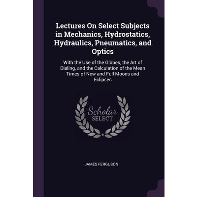 Lectures On Select Subjects in Mechanics, Hydrostatics, Hydraulics, Pneumatics, and Optics