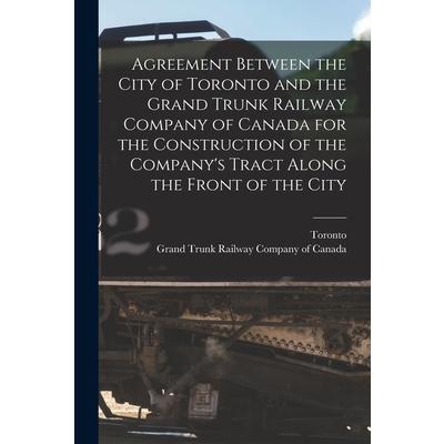 Agreement Between the City of Toronto and the Grand Trunk Railway Company of Canada for the Construction of the Company’s Tract Along the Front of the City [microform]