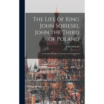 The Life of King John Sobieski, John the Third of Poland; a Christian Knight, the Savior of Christendom