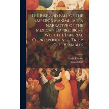 The Rise and Fall of the Emperor Maximilian, a Narrative of the Mexican Empire, 1861-7, With the Imperial Correspondence, Tr. by G. H. Venables