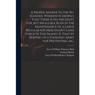 A Proper Answer to the By-stander. Wherein is Shewn I. That There is No Necessity for, but Infallible Ruin in the Maintenance of a Large Regular (or Mercenary) Land Force in This Island. II. That by K | 拾書所