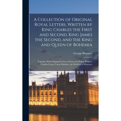 A Collection of Original Royal Letters, Written by King Charles the First and Second, King James the Second, and the King and Queen of Bohemia; Together With Original Letters, Written by Prince Rupert