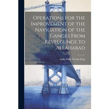 Operations for the Improvement of the Navigation of the Ganges From Revelgunge to Allahabad