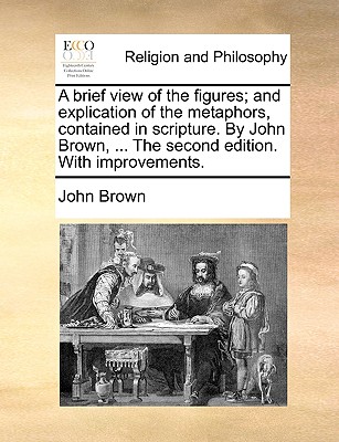 A Brief View of the Figures; And Explication of the Metaphors, Contained in Scripture. by John Brown, ... the Second Edition. with Improvements.