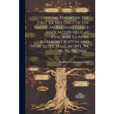 Official Report of the First six Meetings of the American Brigham Family Association Held at Chicago, Illinois, Marlboro, Boston and Worcester, Mass., in 1893, ’94, ’95, ’96, ’98, 1900 ..